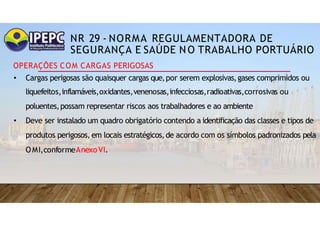 NR 29 - NORMA REGULAMENTADORA DE
SEGURANÇA E SAÚDE NO TRABALHO PORTUÁRIO
OPERAÇÕES COM CARGAS PERIGOSAS
• Cargas perigosas são quaisquer cargas que,por serem explosivas,gases comprimidos ou
liquefeitos,inflamáveis,oxidantes,venenosas,infecciosas,radioativas,corrosivas ou
poluentes,possam representar riscos aos trabalhadores e ao ambiente
• Deve ser instalado um quadro obrigatório contendo a identificação das classes e tipos de
produtos perigosos, em locais estratégicos,de acordo com os símbolos padronizados pela
OMI,conformeAnexoVI.
 