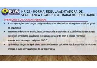 NR 29 - NORMA REGULAMENTADORA DE
SEGURANÇA E SAÚDE NO TRABALHO PORTUÁRIO
OPERAÇÕES COM CARGAS PERIGOSAS
• 4 Nas operações com cargas perigosas devem ser obedecidas as seguintes medidas gerais
de segurança:
• a) somente devem ser manipuladas,armazenadas e estivadas as substâncias perigosas que
estiverem embaladas,sinalizadas e rotuladas de acordo com o código marítimo
internacional de cargas perigosas (IMDG);
• d) é vedado lançar na água,direta ou indiretamente, poluentes resultantes dos serviços de
limpeza e trato de vazamento de carga perigosa.
 