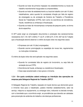 • Quando se tratar de primeira inspeção nos estabelecimentos ou locais de
          trabalho recentemente inaugurados ou empreendidos;
        • Quando se tratar de estabelecimento ou local de trabalho com até 10 (dez)
          trabalhadores, salvo quando for constatada infração por falta de registro
          de empregado ou de anotação da Carteira de Trabalho e Previdência
          Social do Trabalhador (CTPS), bem como na ocorrência de reincidência,
          fraude, resistência ou embaraço à fiscalização;
        • Quando se tratar de microempresa e empresa de pequeno porte, na forma
          da lei específica.


O AFT pode exigir ao empregador documentos e prestação dos esclarecimentos
necessários (CLT, Art. 627 e 628 § 1 e § 2 , e 630 § 3 ). O Art. 627 da CLT dispõe
que a fiscalização deverá observar o critério da dupla visita nos seguintes casos:


        • Empresas com até 10 (dez) empregados;
        • Quando ocorrer promulgação ou expedição de novas leis, regulamentos
          ou instruções ministeriais.


O critério da dupla visita não será aplicado nos seguintes casos:


        • Quando for constatada falta de registro do funcionário, ou seja falta de
          anotação da sua CTPS;
        • Ocorrência de fraude, embaraço ou resistência à fiscalização;
        • Caso seja caracterizado o risco grave e iminente.


1.2.4 - Em quais condições caberá embargo ou interdição das operações da
empresa pela Delegacia Regional do Trabalho (DRT)?


O Delegado Regional do Trabalho, baseado em laudo técnico que demonstre grave
e iminente risco para o trabalhador, poderá interditar estabelecimento, setor de
serviço, máquina ou equipamento, ou embargar obra, indicando na decisão tomada,
com a brevidade que a ocorrência exigir, as providências que deverão ser adotadas
para prevenção de acidentes do trabalho e de doenças profissionais.


                                                                                     11
 