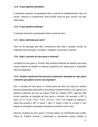 1.2.5 - O que significa interdição?


A interdição importará na paralisação total ou parcial do estabelecimento, setor de
serviço, máquina ou equipamento. Está prevista multa de grau máximo (14) para
estes casos.


1.2.6 - O que significa embargo?


O embargo importará na paralisação total ou parcial da obra.


1.2.7 - Qual a definição para obra?


Para fins de aplicação das NRs, considera-se obra todo e qualquer serviço de
engenharia de construção, montagem, instalação, manutenção e reforma.


1.2.8 - Qual o conceito de risco grave e iminente?


Considera-se risco grave e iminente toda condição ambiental de trabalho que possa
causar acidente do trabalho ou doença profissional com lesão grave à integridade
física do trabalhador.


1.2.9 - Existem referências técnicas para caracterizar situações de risco grave
e iminente que podem ocorrer nas empresas?


Sim, o conceito de risco grave e iminente deve ser feito com base em critérios
técnicos apresentados pelas NRs e documentos complementares e não, apenas, em
aspectos subjetivos de risco do Auditor Fiscal do Trabalho (AFT). Algumas NRs
tornam explícitas as situações de risco grave e iminente. Por exemplo, a NR 13
(itens 13.1.4, 13.2.5, 13.3.2, 13.3.4, 13.3.12 e 13.5.1), em relação às caldeiras e
vasos sob pressão e NR 15 anexo 1 (item 7), Anexo 2 (item 4) e anexo 3, com
relação às atividades e operações insalubres envolvendo ruído e calor.


Algumas situações de risco grave e iminente podem ser identificadas pelo Auditor
Fiscal do Trabalho durante a fiscalização e representam perigo imediato à

                                                                                12
 