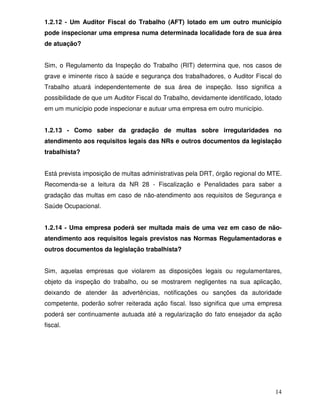 1.2.12 - Um Auditor Fiscal do Trabalho (AFT) lotado em um outro município
pode inspecionar uma empresa numa determinada localidade fora de sua área
de atuação?


Sim, o Regulamento da Inspeção do Trabalho (RIT) determina que, nos casos de
grave e iminente risco à saúde e segurança dos trabalhadores, o Auditor Fiscal do
Trabalho atuará independentemente de sua área de inspeção. Isso significa a
possibilidade de que um Auditor Fiscal do Trabalho, devidamente identificado, lotado
em um município pode inspecionar e autuar uma empresa em outro município.


1.2.13 - Como saber da gradação de multas sobre irregularidades no
atendimento aos requisitos legais das NRs e outros documentos da legislação
trabalhista?


Está prevista imposição de multas administrativas pela DRT, órgão regional do MTE.
Recomenda-se a leitura da NR 28 - Fiscalização e Penalidades para saber a
gradação das multas em caso de não-atendimento aos requisitos de Segurança e
Saúde Ocupacional.


1.2.14 - Uma empresa poderá ser multada mais de uma vez em caso de não-
atendimento aos requisitos legais previstos nas Normas Regulamentadoras e
outros documentos da legislação trabalhista?


Sim, aquelas empresas que violarem as disposições legais ou regulamentares,
objeto da inspeção do trabalho, ou se mostrarem negligentes na sua aplicação,
deixando de atender às advertências, notificações ou sanções da autoridade
competente, poderão sofrer reiterada ação fiscal. Isso significa que uma empresa
poderá ser continuamente autuada até a regularização do fato ensejador da ação
fiscal.




                                                                                 14
 