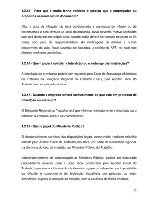 1.2.15 - Para que a multa tenha validade é preciso que o empregador ou
prepostos assinem algum documento?


Não, o auto de infração não está condicionado à assinatura do infrator ou de
testemunhas e será lavrado no local da inspeção, salvo havendo motivo justificado
que será declarado no próprio auto, quando então deverá ser lavrado no prazo de 24
horas, sob pena de responsabilidade. As notificações de débitos e outras
decorrentes da ação fiscal poderão ser lavradas, a critério do AFT, no local que
oferecer melhores condições.


1.2.16 - Quem poderá solicitar a interdição ou o embargo das instalações?


A interdição ou o embargo poderá ser requerido pelo Setor de Segurança e Medicina
do Trabalho da Delegacia Regional do Trabalho (DRT), pelo Auditor Fiscal do
Trabalho ou por entidade sindical.


1.2.17 - Quando a empresa tomará conhecimento de que está em processo de
interdição ou embargo?


O Delegado Regional do Trabalho terá que informar imediatamente a interdição ou o
embargo à empresa, para o seu cumprimento.


1.2.18 - Qual o papel do Ministério Público?


O descumprimento contínuo das disposições legais, comprovado mediante relatório
emitido pelo Auditor Fiscal do Trabalho, resultará, por parte da autoridade regional,
na denúncia do fato, de imediato, ao Ministério Público do Trabalho.


Independentemente da comunicação ao Ministério Público, poderá ser instaurado
procedimento especial para a ação fiscal (instaurado pelo Auditor Fiscal do
Trabalho) quando concluir ocorrência de motivo grave ou relevante que impossibilite
ou dificulte o cumprimento da legislação trabalhista por pessoas, ou setor
econômico, sujeitos à inspeção do trabalho, com a anuência da chefia imediata.


                                                                                  15
 