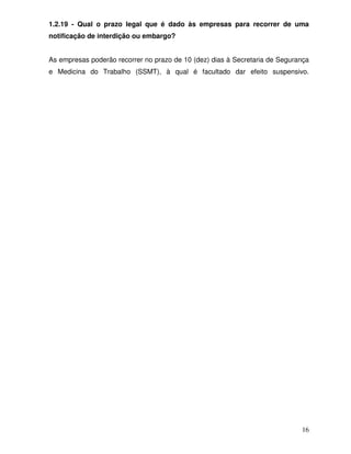 1.2.19 - Qual o prazo legal que é dado às empresas para recorrer de uma
notificação de interdição ou embargo?


As empresas poderão recorrer no prazo de 10 (dez) dias à Secretaria de Segurança
e Medicina do Trabalho (SSMT), à qual é facultado dar efeito suspensivo.




                                                                             16
 