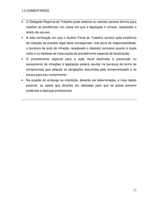 1.3 COMENTÁRIOS


•   O Delegado Regional do Trabalho pode elaborar ou solicitar parecer técnico para
    resolver as pendências nos casos em que a legislação é omissa, ressalvado o
    direito de recurso.
•   A toda verificação em que o Auditor Fiscal do Trabalho concluir pela existência
    de violação de preceito legal deve corresponder, sob pena de responsabilidade,
    a lavratura de auto de infração, ressalvado o disposto exclusivo quanto à dupla
    visita e na hipótese de instauração de procedimento especial de fiscalização.
•   O procedimento especial para a ação fiscal destinada à prevenção ou
    saneamento de infrações à legislação poderá resultar na lavratura de termo de
    compromisso que estipule as obrigações assumidas pelo compromissado e os
    prazos para seu cumprimento.
•   Na ocasião do embargo ou interdição, deverão ser determinadas, o mais rápido
    possível, as ações que deverão ser adotadas para que se possa prevenir
    acidentes e doenças profissionais.




                                                                                    17
 