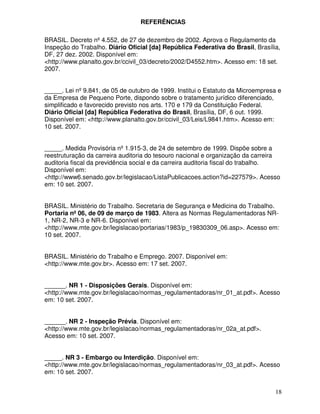 REFERÊNCIAS

BRASIL. Decreto nº 4.552, de 27 de dezembro de 2002. Aprova o Regulamento da
Inspeção do Trabalho. Diário Oficial [da] República Federativa do Brasil, Brasília,
DF, 27 dez. 2002. Disponível em:
<http://www.planalto.gov.br/ccivil_03/decreto/2002/D4552.htm>. Acesso em: 18 set.
2007.


_____. Lei nº 9.841, de 05 de outubro de 1999. Institui o Estatuto da Microempresa e
da Empresa de Pequeno Porte, dispondo sobre o tratamento jurídico diferenciado,
simplificado e favorecido previsto nos arts. 170 e 179 da Constituição Federal.
Diário Oficial [da] República Federativa do Brasil, Brasília, DF, 6 out. 1999.
Disponível em: <http://www.planalto.gov.br/ccivil_03/Leis/L9841.htm>. Acesso em:
10 set. 2007.


_____. Medida Provisória nº 1.915-3, de 24 de setembro de 1999. Dispõe sobre a
reestruturação da carreira auditoria do tesouro nacional e organização da carreira
auditoria fiscal da previdência social e da carreira auditoria fiscal do trabalho.
Disponível em:
<http://www6.senado.gov.br/legislacao/ListaPublicacoes.action?id=227579>. Acesso
em: 10 set. 2007.


BRASIL. Ministério do Trabalho. Secretaria de Segurança e Medicina do Trabalho.
Portaria nº 06, de 09 de março de 1983. Altera as Normas Regulamentadoras NR-
1, NR-2, NR-3 e NR-6. Disponível em:
<http://www.mte.gov.br/legislacao/portarias/1983/p_19830309_06.asp>. Acesso em:
10 set. 2007.


BRASIL. Ministério do Trabalho e Emprego. 2007. Disponível em:
<http://www.mte.gov.br>. Acesso em: 17 set. 2007.


______. NR 1 - Disposições Gerais. Disponível em:
<http://www.mte.gov.br/legislacao/normas_regulamentadoras/nr_01_at.pdf>. Acesso
em: 10 set. 2007.


______. NR 2 - Inspeção Prévia. Disponível em:
<http://www.mte.gov.br/legislacao/normas_regulamentadoras/nr_02a_at.pdf>.
Acesso em: 10 set. 2007.


_____. NR 3 - Embargo ou Interdição. Disponível em:
<http://www.mte.gov.br/legislacao/normas_regulamentadoras/nr_03_at.pdf>. Acesso
em: 10 set. 2007.


                                                                                 18
 