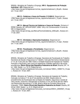 BRASIL. Ministério do Trabalho e Emprego. NR 6 - Equipamento de Proteção
Individual - EPI. Disponível em:
<http://www.mte.gov.br/legislacao/normas_regulamentadoras/nr_06.pdf>. Acesso
em: 10 set. 2007.


______. NR-13 - Caldeiras e Vasos de Pressão (113.000-5). Disponível em:
<http://www.mte.gov.br/legislacao/normas_regulamentadoras/nr_13.pdf>. Acesso
em: 13 set. 2007.


______. NR 13 - Manual Técnico de Caldeiras e Vasos de Pressão. (Portaria nº
23/94). Brasília, DF: MTE/SIT/DSST, 2006. 124 p. Ed. Comemorativa 10 anos da
NR-13. Disponível em:
<http://www.mte.gov.br/seg_sau/ManualTecnicoCaldeiras_2006.pdf>. Acesso em:
17 set. 2007.



______. NR 15 - Atividades e Operações Insalubres. Disponível em:
<http://www.mte.gov.br/legislacao/normas_regulamentadoras/nr_15.asp>. Acesso
em: 17 set. 2007.


______. NR 28 - Fiscalização e Penalidades. Disponível em:
<http://www.mte.gov.br/legislacao/normas_regulamentadoras/nr_28.pdf>. Acesso
em: 21 set. 2007.


BRASIL. Ministério do Trabalho e Emprego. Secretaria de Fiscalização do Trabalho.
Secretaria de Saúde e Segurança no Trabalho. Instrução Normativa intersecretarial
nº 14, de 13 de julho de 1999. Institui a Unidade Especial de Inspeção do Trabalho
Portuário e Aquaviário, bem como as respectivas unidades regionais e dá outras
providências. Diário Oficial [da] República Federativa do Brasil, Brasília, DF, 14
jul. 1999. Seção 1, p. 72-73. Disponível em:
<http://www.mte.gov.br/legislacao/instrucoes_normativas/1999/in_19990713_14.asp
>. Acesso em: 10 set. 2007.


BRASIL. Ministério do Trabalho e Emprego. Secretaria de Inspeção do Trabalho.
Instrução normativa nº 19, de 27 de setembro de 2000. Dispõe sobre os
procedimentos da fiscalização das condições do trabalho, segurança e saúde de
vida a bordo, conforme o disciplinado na Portaria nº 210, de 30 de abril de 1999 e
nas Resoluções Normativas nº 31/98; 46/00 e 48/00 do Conselho Nacional de
Imigração - CNIG. Diário Oficial [da] República Federativa do Brasil, Brasília, DF,
28 set. 2000. Seção 1, p. 9-10. Disponível em:
<http://www.mte.gov.br/legislacao/instrucoes_normativas/2000/in_20000927_19.asp
>. Acesso em: 10 set. 2007.



                                                                                 19
 
