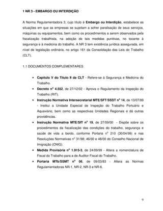 1 NR 3 - EMBARGO OU INTERDIÇÃO


A Norma Regulamentadora 3, cujo título é Embargo ou Interdição, estabelece as
situações em que as empresas se sujeitam a sofrer paralisação de seus serviços,
máquinas ou equipamentos, bem como os procedimentos a serem observados pela
fiscalização trabalhista, na adoção de tais medidas punitivas, no tocante à
segurança e à medicina do trabalho. A NR 3 tem existência jurídica assegurada, em
nível de legislação ordinária, no artigo 161 da Consolidação das Leis do Trabalho
(CLT).


1.1 DOCUMENTOS COMPLEMENTARES


         •   Capítulo V do Título II da CLT - Refere-se à Segurança e Medicina do
             Trabalho.
         •   Decreto no 4.552, de 27/12/02 - Aprova o Regulamento da Inspeção do
             Trabalho (RIT).
         •   Instrução Normativa Intersecretarial MTE/SFT/SSST no 14, de 13/07/99
             - Institui a Unidade Especial de Inspeção do Trabalho Portuário e
             Aquaviário, bem como as respectivas Unidades Regionais e dá outras
             providências.
         •   Instrução Normativa MTE/SIT no 19, de 27/09/00          - Dispõe sobre os
             procedimentos da fiscalização das condições do trabalho, segurança e
             saúde de vida a bordo, conforme Portaria no 210 (30/04/99) e nas
             Resoluções Normativas no 31/98; 46/00 e 48/00 do Conselho Nacional de
             Imigração (CNIG).
         •   Medida Provisória no 1.915-3, de 24/09/99 - Altera a nomenclatura de
             Fiscal do Trabalho para a de Auditor Fiscal do Trabalho.
         •   Portaria    MTb/SSMT    no   06,   de   09/03/83   -   Altera   as   Normas
             Regulamentadoras NR-1, NR-2, NR-3 e NR-6.




                                                                                       9
 