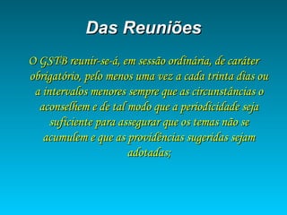 Das ReuniõesDas Reuniões
O GSTB reunir-se-á, em sessão ordinária, de caráterO GSTB reunir-se-á, em sessão ordinária, de caráter
obrigatório, pelo menos uma vez a cada trinta dias ouobrigatório, pelo menos uma vez a cada trinta dias ou
a intervalos menores sempre que as circunstâncias oa intervalos menores sempre que as circunstâncias o
aconselhem e de tal modo que a periodicidade sejaaconselhem e de tal modo que a periodicidade seja
suficiente para assegurar que os temas não sesuficiente para assegurar que os temas não se
acumulem e que as providências sugeridas sejamacumulem e que as providências sugeridas sejam
adotadas;adotadas;
 
