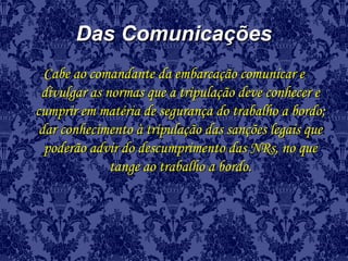 Das ComunicaçõesDas Comunicações
Cabe ao comandante da embarcação comunicar eCabe ao comandante da embarcação comunicar e
divulgar as normas que a tripulação deve conhecer edivulgar as normas que a tripulação deve conhecer e
cumprir em matéria de segurança do trabalho a bordo;cumprir em matéria de segurança do trabalho a bordo;
dar conhecimento à tripulação das sanções legais quedar conhecimento à tripulação das sanções legais que
poderão advir do descumprimento das NRs, no quepoderão advir do descumprimento das NRs, no que
tange ao trabalho a bordo.tange ao trabalho a bordo.
 