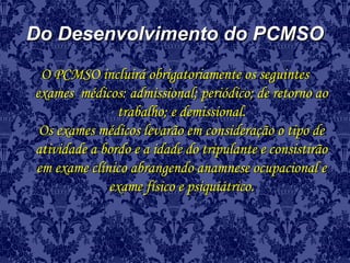 Do Desenvolvimento do PCMSODo Desenvolvimento do PCMSO
O PCMSO incluirá obrigatoriamente os seguintesO PCMSO incluirá obrigatoriamente os seguintes
exames médicos: admissional; periódico; de retorno aoexames médicos: admissional; periódico; de retorno ao
trabalho; e demissional.trabalho; e demissional.
Os exames médicos levarão em consideração o tipo deOs exames médicos levarão em consideração o tipo de
atividade a bordo e a idade do tripulante e consistirãoatividade a bordo e a idade do tripulante e consistirão
em exame clínico abrangendo anamnese ocupacional eem exame clínico abrangendo anamnese ocupacional e
exame físico e psiquiátrico.exame físico e psiquiátrico.
 