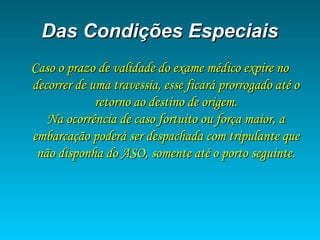 Das Condições EspeciaisDas Condições Especiais
Caso o prazo de validade do exame médico expire noCaso o prazo de validade do exame médico expire no
decorrer de uma travessia, esse ficará prorrogado até odecorrer de uma travessia, esse ficará prorrogado até o
retorno ao destino de origem.retorno ao destino de origem.
Na ocorrência de caso fortuito ou força maior, aNa ocorrência de caso fortuito ou força maior, a
embarcação poderá ser despachada com tripulante queembarcação poderá ser despachada com tripulante que
não disponha do ASO, somente até o porto seguinte.não disponha do ASO, somente até o porto seguinte.
 