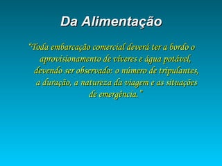 Da AlimentaçãoDa Alimentação
““Toda embarcação comercial deverá ter a bordo oToda embarcação comercial deverá ter a bordo o
aprovisionamento de víveres e água potável,aprovisionamento de víveres e água potável,
devendo ser observado: o número de tripulantes,devendo ser observado: o número de tripulantes,
a duração, a natureza da viagem e as situaçõesa duração, a natureza da viagem e as situações
de emergência.”de emergência.”
 