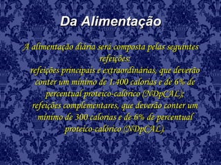 Da AlimentaçãoDa Alimentação
A alimentação diária será composta pelas seguintesA alimentação diária será composta pelas seguintes
refeições:refeições:
refeições principais e extraordinárias, que deverãorefeições principais e extraordinárias, que deverão
conter um mínimo de 1.400 calorias e de 6% deconter um mínimo de 1.400 calorias e de 6% de
percentual proteico-calórico (NDpCAL);percentual proteico-calórico (NDpCAL);
refeições complementares, que deverão conter umrefeições complementares, que deverão conter um
mínimo de 300 calorias e de 6% de percentualmínimo de 300 calorias e de 6% de percentual
proteico-calórico (NDpCAL).proteico-calórico (NDpCAL).
 