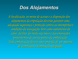 Dos AlojamentosDos Alojamentos
A localização, os meios de acesso e a disposição dosA localização, os meios de acesso e a disposição dos
alojamentos da tripulação deverão garantir umaalojamentos da tripulação deverão garantir uma
adequada segurança e proteção contra as intempéries eadequada segurança e proteção contra as intempéries e
condições da navegação, bem como isolamento docondições da navegação, bem como isolamento do
calor, do frio, do ruído excessivo e das emanaçõescalor, do frio, do ruído excessivo e das emanações
provenientes de outras partes da embarcação.provenientes de outras partes da embarcação.
Toda embarcação deverá estar provida de um sistemaToda embarcação deverá estar provida de um sistema
de ventilação e iluminação adequado.de ventilação e iluminação adequado.
 
