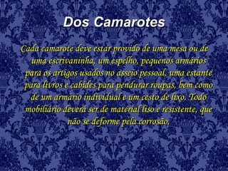 Dos CamarotesDos Camarotes
Cada camarote deve estar provido de uma mesa ou deCada camarote deve estar provido de uma mesa ou de
uma escrivaninha, um espelho, pequenos armáriosuma escrivaninha, um espelho, pequenos armários
para os artigos usados no asseio pessoal, uma estantepara os artigos usados no asseio pessoal, uma estante
para livros e cabides para pendurar roupas, bem comopara livros e cabides para pendurar roupas, bem como
de um armário individual e um cesto de lixo. Todode um armário individual e um cesto de lixo. Todo
mobiliário deverá ser de material liso e resistente, quemobiliário deverá ser de material liso e resistente, que
não se deforme pela corrosão.não se deforme pela corrosão.
 