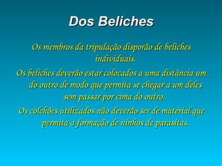 Dos BelichesDos Beliches
Os membros da tripulação disporão de belichesOs membros da tripulação disporão de beliches
individuais.individuais.
Os beliches deverão estar colocados a uma distância umOs beliches deverão estar colocados a uma distância um
do outro de modo que permita se chegar a um delesdo outro de modo que permita se chegar a um deles
sem passar por cima do outro.sem passar por cima do outro.
Os colchões utilizados não deverão ser de material queOs colchões utilizados não deverão ser de material que
permita a formação de ninhos de parasitas.permita a formação de ninhos de parasitas.
 