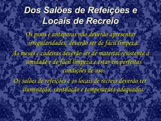Dos Salões de Refeições eDos Salões de Refeições e
Locais de RecreioLocais de Recreio
Os pisos e anteparas não deverão apresentarOs pisos e anteparas não deverão apresentar
irregularidades, deverão ser de fácil limpeza.irregularidades, deverão ser de fácil limpeza.
As mesas e cadeiras deverão ser de material resistente àAs mesas e cadeiras deverão ser de material resistente à
umidade e de fácil limpeza e estar em perfeitasumidade e de fácil limpeza e estar em perfeitas
condições de uso.condições de uso.
Os salões de refeições e os locais de recreio deverão terOs salões de refeições e os locais de recreio deverão ter
iluminação, ventilação e temperatura adequadas.iluminação, ventilação e temperatura adequadas.
 