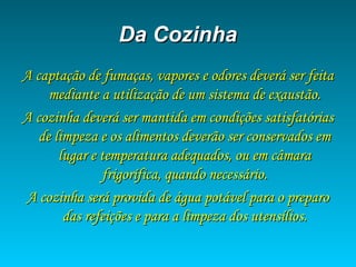 Da CozinhaDa Cozinha
A captação de fumaças, vapores e odores deverá ser feitaA captação de fumaças, vapores e odores deverá ser feita
mediante a utilização de um sistema de exaustão.mediante a utilização de um sistema de exaustão.
A cozinha deverá ser mantida em condições satisfatóriasA cozinha deverá ser mantida em condições satisfatórias
de limpeza e os alimentos deverão ser conservados emde limpeza e os alimentos deverão ser conservados em
lugar e temperatura adequados, ou em câmaralugar e temperatura adequados, ou em câmara
frigorífica, quando necessário.frigorífica, quando necessário.
A cozinha será provida de água potável para o preparoA cozinha será provida de água potável para o preparo
das refeições e para a limpeza dos utensílios.das refeições e para a limpeza dos utensílios.
 