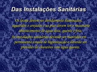 Das Instalações SanitáriasDas Instalações Sanitárias
Os locais devem ser devidamente iluminados,Os locais devem ser devidamente iluminados,
aquecidos e arejados e as pias devem ter o necessárioaquecidos e arejados e as pias devem ter o necessário
abastecimento de água doce, quente e fria;abastecimento de água doce, quente e fria;
As instalações sanitárias deverão ser mantidas emAs instalações sanitárias deverão ser mantidas em
permanente estado de higienização e deverão serpermanente estado de higienização e deverão ser
providas de chuveiros com água quente.providas de chuveiros com água quente.
 