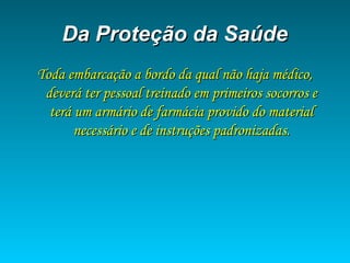 Da Proteção da SaúdeDa Proteção da Saúde
Toda embarcação a bordo da qual não haja médico,Toda embarcação a bordo da qual não haja médico,
deverá ter pessoal treinado em primeiros socorros edeverá ter pessoal treinado em primeiros socorros e
terá um armário de farmácia provido do materialterá um armário de farmácia provido do material
necessário e de instruções padronizadas.necessário e de instruções padronizadas.
 