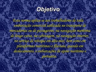ObjetivoObjetivo
Esta norma aplica-se aos trabalhadores de todaEsta norma aplica-se aos trabalhadores de toda
embarcação comercial utilizada no transporte deembarcação comercial utilizada no transporte de
mercadorias ou de passageiros, na navegação marítimamercadorias ou de passageiros, na navegação marítima
de longo curso, na cabotagem, na navegação interior,de longo curso, na cabotagem, na navegação interior,
no serviço de reboque em alto-mar, bem como emno serviço de reboque em alto-mar, bem como em
plataformas marítimas e fluviais, quando emplataformas marítimas e fluviais, quando em
deslocamento, e embarcações de apoio marítimo edeslocamento, e embarcações de apoio marítimo e
portuário.portuário.
 