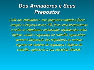 Dos Armadores e SeusDos Armadores e Seus
PrepostosPrepostos
Cabe aos armadores e seus prepostos cumprir e fazerCabe aos armadores e seus prepostos cumprir e fazer
cumprir o disposto nesta NR, bem como proporcionarcumprir o disposto nesta NR, bem como proporcionar
a todos os tripulantes embarcados informações sobrea todos os tripulantes embarcados informações sobre
higiene, saúde e segurança no trabalho aquaviário;higiene, saúde e segurança no trabalho aquaviário;
manter à disposição dos tripulantes as normasmanter à disposição dos tripulantes as normas
vigentes em matéria de segurança e higiene dovigentes em matéria de segurança e higiene do
trabalho, aplicáveis à sua atividade laboral.trabalho, aplicáveis à sua atividade laboral.
 