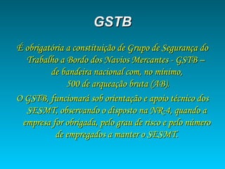GSTBGSTB
É obrigatória a constituição de Grupo de Segurança doÉ obrigatória a constituição de Grupo de Segurança do
Trabalho a Bordo dos Navios Mercantes - GSTB –Trabalho a Bordo dos Navios Mercantes - GSTB –
de bandeira nacional com, no mínimo,de bandeira nacional com, no mínimo,
500 de arqueação bruta (AB).500 de arqueação bruta (AB).
O GSTB, funcionará sob orientação e apoio técnico dosO GSTB, funcionará sob orientação e apoio técnico dos
SESMT, observando o disposto na NR-4, quando aSESMT, observando o disposto na NR-4, quando a
empresa for obrigada, pelo grau de risco e pelo númeroempresa for obrigada, pelo grau de risco e pelo número
de empregados a manter o SESMT.de empregados a manter o SESMT.
 