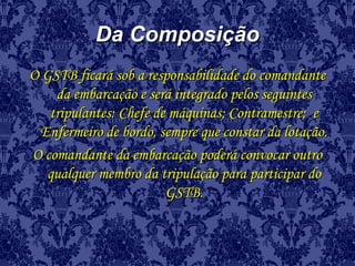 Da ComposiçãoDa Composição
O GSTB ficará sob a responsabilidade do comandanteO GSTB ficará sob a responsabilidade do comandante
da embarcação e será integrado pelos seguintesda embarcação e será integrado pelos seguintes
tripulantes: Chefe de máquinas; Contramestre; etripulantes: Chefe de máquinas; Contramestre; e
Enfermeiro de bordo, sempre que constar da lotação.Enfermeiro de bordo, sempre que constar da lotação.
O comandante da embarcação poderá convocar outroO comandante da embarcação poderá convocar outro
qualquer membro da tripulação para participar doqualquer membro da tripulação para participar do
GSTB.GSTB.
 