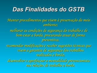 Das Finalidades do GSTBDas Finalidades do GSTB
Manter procedimentos que visem à preservação do meioManter procedimentos que visem à preservação do meio
ambiente;ambiente;
melhorar as condições de segurança do trabalho e demelhorar as condições de segurança do trabalho e de
bem-estar a bordo, procurando atuar de formabem-estar a bordo, procurando atuar de forma
preventiva;preventiva;
recomendar modificações e receber sugestões técnicas querecomendar modificações e receber sugestões técnicas que
visem a garantia de segurança dos trabalhosvisem a garantia de segurança dos trabalhos
realizados a bordo;realizados a bordo;
desenvolver e aperfeiçoar a mentalidade prevencionistadesenvolver e aperfeiçoar a mentalidade prevencionista
nas relações de trabalho a bordo.nas relações de trabalho a bordo.
 
