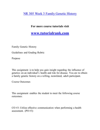 NR 305 Week 3 Family Genetic History
For more course tutorials visit
www.tutorialrank.com
Family Genetic History
Guidelines and Grading Rubric
Purpose
This assignment is to help you gain insight regarding the influence of
genetics on an individual’s health and risk for disease. You are to obtain
a family genetic history on a willing, nonrelated, adult participant.
Course Outcomes
This assignment enables the student to meet the following course
outcomes:
CO #3: Utilize effective communication when performing a health
assessment. (PO #3)
 