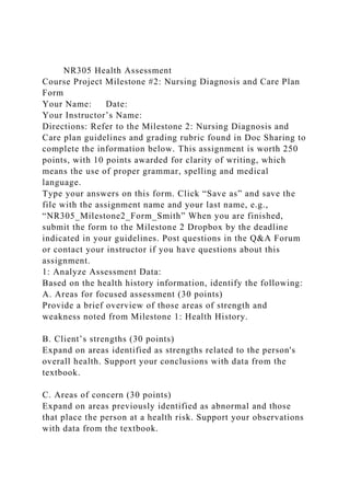 NR305 Health Assessment
Course Project Milestone #2: Nursing Diagnosis and Care Plan
Form
Your Name: Date:
Your Instructor’s Name:
Directions: Refer to the Milestone 2: Nursing Diagnosis and
Care plan guidelines and grading rubric found in Doc Sharing to
complete the information below. This assignment is worth 250
points, with 10 points awarded for clarity of writing, which
means the use of proper grammar, spelling and medical
language.
Type your answers on this form. Click “Save as” and save the
file with the assignment name and your last name, e.g.,
“NR305_Milestone2_Form_Smith” When you are finished,
submit the form to the Milestone 2 Dropbox by the deadline
indicated in your guidelines. Post questions in the Q&A Forum
or contact your instructor if you have questions about this
assignment.
1: Analyze Assessment Data:
Based on the health history information, identify the following:
A. Areas for focused assessment (30 points)
Provide a brief overview of those areas of strength and
weakness noted from Milestone 1: Health History.
B. Client’s strengths (30 points)
Expand on areas identified as strengths related to the person's
overall health. Support your conclusions with data from the
textbook.
C. Areas of concern (30 points)
Expand on areas previously identified as abnormal and those
that place the person at a health risk. Support your observations
with data from the textbook.
 