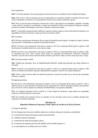baixa temperatura.

8.6.5. A cozinha, despensa e locais para preparo de alimentos devem ser mantidas em boas condições de higiene.

8.6.6. Todo o lixo e restos de alimentos devem ser depositados em recipientes fechados e mantidos fora dos locais
onde se manipulam os alimentos e ser descartados de acordo com as normas ambientais vigentes.

8.6.7. Deve ser previsto aprovisionamento suficiente de víveres e água potável em quantidade, qualidade, variedade
e valor nutritivo, levando em consideração o número de pescadores a bordo, suas exigências religiosas e práticas
culturais em relação à alimentação, assim como a duração e natureza da viagem.

8.6.7.1. A autoridade competente pode estabelecer requisitos mínimos quanto ao valor nutricional dos alimentos e às
quantidades mínimas de alimentos e água que devem ser levadas a bordo.

8.7. Lavanderia

8.7.1. Os barcos que possuam dormitórios devem dispor de instalações para lavagem e secagem de roupas, conforme
seja necessário, considerando as condições de utilização do barco.

8.7.1.1. Os barcos com comprimento total igual ou superior a 26,5 m ou Arqueação Bruta igual ou superior a 100
devem possuir instalações para lavar, secar e passar roupas.

8.7.1.2. Nos barcos com comprimento total igual ou superior a 50,0 m ou Arqueação Bruta igual ou superior a 500,
as instalações para lavar, secar e passar roupa devem ser separadas dos dormitórios, refeitórios, instalações
sanitárias, e devem estar em local suficientemente ventilado e provido de cordas ou outros meios para secar a roupa.

8.8. Locais para atenção à saúde:

8.8.1. Sempre que necessário, deve ser disponibilizado dormitório isolado para pescador que esteja enfermo ou
lesionado.

8.8.1.1. Os barcos com comprimento total igual ou superior a 50,0 m ou Arqueação Bruta igual ou superior a 500
devem ser dotados de enfermaria separada, adequadamente equipada e mantida em condições higiênicas.

8.8.2. Todos os barcos devem dispor de material de primeiros socorros de acordo com as normas das autoridades
marítima e sanitária.

9. Inspeções periódicas

9.1. Nos barcos com comprimento total igual ou superior a 26,5 m ou Arqueação Bruta igual ou superior a 100, o
patrão de pesca ou outro pescador profissional por ele autorizado deve realizar inspeções periódicas para garantir
que os locais de vivência estejam em condições de habitabilidade e de segurança adequadas.

9.1.1. As inspeções periódicas devem verificar se o barco dispõe de alimentos e água potável em quantidade
suficiente e em bom estado de conservação.

9.1.2. Os resultados das inspeções devem ser anotados no livro de bordo, assim como as medidas adotadas para
solucionar as anomalias detectadas.

                                              APÊNDICE II
             Disposições Mínimas de Segurança e Saúde Aplicáveis aos Barcos de Pesca Existentes

1. Campo de aplicação

1.1. As obrigações previstas neste Apêndice aplicam-se aos barcos de pesca já existentes, considerando:
a) as características operacionais para as quais foram projetados;
b) a distância máxima de operação;
c) a autonomia de tempo de navegação e pesca;
d) os requisitos de segurança dos locais de trabalho ou da atividade pesqueira; e
e) as circunstâncias ou a evidência de riscos a bordo.
 