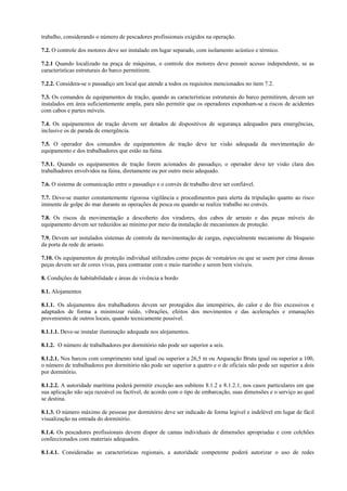 trabalho, considerando o número de pescadores profissionais exigidos na operação.

7.2. O controle dos motores deve ser instalado em lugar separado, com isolamento acústico e térmico.

7.2.1 Quando localizado na praça de máquinas, o controle dos motores deve possuir acesso independente, se as
características estruturais do barco permitirem.

7.2.2. Considera-se o passadiço um local que atende a todos os requisitos mencionados no item 7.2.

7.3. Os comandos de equipamentos de tração, quando as características estruturais do barco permitirem, devem ser
instalados em área suficientemente ampla, para não permitir que os operadores exponham-se a riscos de acidentes
com cabos e partes móveis.

7.4. Os equipamentos de tração devem ser dotados de dispositivos de segurança adequados para emergências,
inclusive os de parada de emergência.

7.5. O operador dos comandos de equipamentos de tração deve ter visão adequada da movimentação do
equipamento e dos trabalhadores que estão na faina.

7.5.1. Quando os equipamentos de tração forem acionados do passadiço, o operador deve ter visão clara dos
trabalhadores envolvidos na faina, diretamente ou por outro meio adequado.

7.6. O sistema de comunicação entre o passadiço e o convés de trabalho deve ser confiável.

7.7. Deve-se manter constantemente rigorosa vigilância e procedimentos para alerta da tripulação quanto ao risco
iminente de golpe do mar durante as operações de pesca ou quando se realize trabalho no convés.

7.8. Os riscos da movimentação a descoberto dos viradores, dos cabos de arrasto e das peças móveis do
equipamento devem ser reduzidos ao mínimo por meio da instalação de mecanismos de proteção.

7.9. Devem ser instalados sistemas de controle da movimentação de cargas, especialmente mecanismo de bloqueio
da porta da rede de arrasto.

7.10. Os equipamentos de proteção individual utilizados como peças de vestuários ou que se usem por cima dessas
peças devem ser de cores vivas, para contrastar com o meio marinho e serem bem visíveis.

8. Condições de habitabilidade e áreas de vivência a bordo

8.1. Alojamentos

8.1.1. Os alojamentos dos trabalhadores devem ser protegidos das intempéries, do calor e do frio excessivos e
adaptados de forma a minimizar ruído, vibrações, efeitos dos movimentos e das acelerações e emanações
provenientes de outros locais, quando tecnicamente possível.

8.1.1.1. Deve-se instalar iluminação adequada nos alojamentos.

8.1.2. O número de trabalhadores por dormitório não pode ser superior a seis.

8.1.2.1. Nos barcos com comprimento total igual ou superior a 26,5 m ou Arqueação Bruta igual ou superior a 100,
o número de trabalhadores por dormitório não pode ser superior a quatro e o de oficiais não pode ser superior a dois
por dormitório.

8.1.2.2. A autoridade marítima poderá permitir exceção aos subitens 8.1.2 e 8.1.2.1, nos casos particulares em que
sua aplicação não seja razoável ou factível, de acordo com o tipo de embarcação, suas dimensões e o serviço ao qual
se destina.

8.1.3. O número máximo de pessoas por dormitório deve ser indicado de forma legível e indelével em lugar de fácil
visualização na entrada do dormitório.

8.1.4. Os pescadores profissionais devem dispor de camas individuais de dimensões apropriadas e com colchões
confeccionados com materiais adequados.

8.1.4.1. Consideradas as características regionais, a autoridade competente poderá autorizar o uso de redes
 