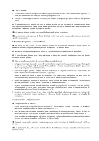 3.1. Cabe ao armador:
a) adotar as medidas necessárias para que os barcos sejam utilizados de forma a não comprometer a segurança e a
     saúde dos trabalhadores nas condições meteorológicas previsíveis; e
b) fornecer ao patrão de pesca os meios necessários para cumprir as obrigações que lhe são atribuídas pelo presente
     Anexo.

3.2. É responsabilidade do armador, em caso de acidente a bordo em que haja morte ou desaparecimento, lesão
grave ou prejuízo material de grande monta, tomar providências para que o patrão de pesca, além de cumprir as
normas legais, elabore um relatório detalhado do ocorrido.

3.2.1. O relatório deve ser enviado, caso requerido, à autoridade laboral competente.

3.2.2. A ocorrência será registrada de forma detalhada no livro de quarto ou, caso não exista, em documento
específico para esse fim.

4. Disposições de segurança e saúde nos barcos

4.1. Os barcos de pesca novos, ou que sofreram reformas ou modificações importantes, devem atender às
disposições mínimas de segurança e saúde previstas no Apêndice I do presente Anexo.

4.2. No caso de barcos de pesca existentes, devem ser cumpridas as disposições previstas no Apêndice II.

4.3. A observância do disposto neste Anexo não exime os barcos dos controles periódicos previstos nas demais
normas que a eles se aplicam.

4.4. Cabe ao armador, sem prejuízo da responsabilidade do patrão de pesca:
a) zelar pela manutenção técnica dos barcos, de suas instalações e equipamentos, especialmente no que diz respeito
   ao disposto nos Apêndices I e II do presente Anexo, de forma a eliminar o quanto antes os defeitos que possam
   afetar a segurança e saúde dos trabalhadores;
b) tomar medidas para garantir a limpeza periódica dos barcos e do conjunto de instalações e equipamentos, de
   modo a manter condições adequadas de higiene e segurança;
c) manter a bordo dos barcos os meios de salvamento e de sobrevivência apropriados, em bom estado de
   funcionamento e em quantidade suficiente, de acordo com as normas da autoridade marítima;
d) atender às disposições mínimas de segurança e saúde relativas aos meios de salvamento e sobrevivência
   previstas no Apêndice III deste Anexo e nas normas da autoridade marítima;
e) fornecer os equipamentos de proteção individual necessários, quando não for possível evitar ou diminuir
   suficientemente os riscos para a segurança e saúde dos trabalhadores com meios ou técnicas coletivas de
   proteção, de acordo com a Norma Regulamentadora n.º 6; e
f)   garantir o aprovisionamento de víveres e água potável em quantidade suficiente, de acordo com o número de
     pescadores profissionais e outros trabalhadores a bordo, a duração, a natureza da viagem e as situações de
     emergência.

5. Exames médicos e primeiros socorros

5.1. É responsabilidade do armador:
a) custear a elaboração e implementação do Programa de Controle Médico e Saúde Ocupacional - PCMSO dos
   pescadores, conforme disposto na Norma Regulamentadora n.º 7;
b) suprir a embarcação dos meios necessários para o atendimento de primeiros socorros a bordo e de livro de
   primeiros socorros e medicamentos, de acordo com o preconizado pelas autoridades marítima e sanitária; e
c) tomar providências para que exista pelo menos um pescador profissional treinado no atendimento de primeiros
   socorros para cada dez pescadores profissionais ou fração a bordo.

5.2. Para cada exame médico realizado, o médico responsável emitirá o Atestado de Saúde Ocupacional – ASO, em
três vias.

5.2.1. A primeira via do ASO deve ser mantida a bordo da embarcação em que o pescador profissional estiver
prestando serviço.
 