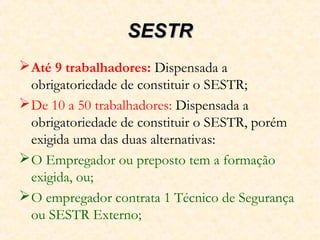 SESTRSESTR
Até 9 trabalhadores: Dispensada a
obrigatoriedade de constituir o SESTR;
De 10 a 50 trabalhadores: Dispensada a
obrigatoriedade de constituir o SESTR, porém
exigida uma das duas alternativas:
O Empregador ou preposto tem a formação
exigida, ou;
O empregador contrata 1 Técnico de Segurança
ou SESTR Externo;
 