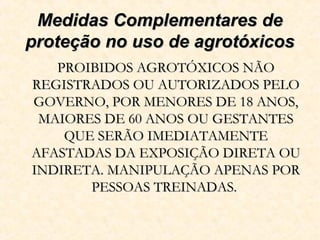 Medidas Complementares deMedidas Complementares de
proteção no uso de agrotóxicosproteção no uso de agrotóxicos
PROIBIDOS AGROTÓXICOS NÃOPROIBIDOS AGROTÓXICOS NÃO
REGISTRADOS OU AUTORIZADOS PELOREGISTRADOS OU AUTORIZADOS PELO
GOVERNO, POR MENORES DE 18 ANOS,GOVERNO, POR MENORES DE 18 ANOS,
MAIORES DE 60 ANOS OU GESTANTESMAIORES DE 60 ANOS OU GESTANTES
QUE SERÃO IMEDIATAMENTEQUE SERÃO IMEDIATAMENTE
AFASTADAS DA EXPOSIÇÃO DIRETA OUAFASTADAS DA EXPOSIÇÃO DIRETA OU
INDIRETA. MANIPULAÇÃO APENAS PORINDIRETA. MANIPULAÇÃO APENAS POR
PESSOAS TREINADAS.PESSOAS TREINADAS.
 