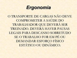 ErgonomiaErgonomia
O TRANSPORTE DE CARGAS NÃO DEVEO TRANSPORTE DE CARGAS NÃO DEVE
COMPROMETER A SAÚDE DOCOMPROMETER A SAÚDE DO
TRABALHADOR QUE DEVERÁ SERTRABALHADOR QUE DEVERÁ SER
TREINADO. DEVERÁ HAVER PAUSASTREINADO. DEVERÁ HAVER PAUSAS
LEGAIS PARA DESCANSO SOBRETUDOLEGAIS PARA DESCANSO SOBRETUDO
SE O TRABALHO FOR EM PÉ OUSE O TRABALHO FOR EM PÉ OU
DEMANDAR ESFORÇO FÍSICODEMANDAR ESFORÇO FÍSICO
ESTÁTICO OU DINÂMICO.ESTÁTICO OU DINÂMICO.
 