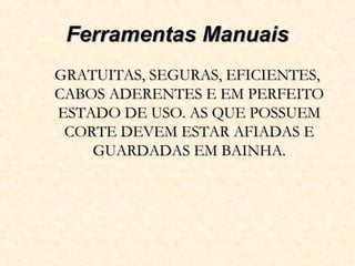 Ferramentas ManuaisFerramentas Manuais
GRATUITAS, SEGURAS, EFICIENTES,GRATUITAS, SEGURAS, EFICIENTES,
CABOS ADERENTES E EM PERFEITOCABOS ADERENTES E EM PERFEITO
ESTADO DE USO. AS QUE POSSUEMESTADO DE USO. AS QUE POSSUEM
CORTE DEVEM ESTAR AFIADAS ECORTE DEVEM ESTAR AFIADAS E
GUARDADAS EM BAINHA.GUARDADAS EM BAINHA.
 