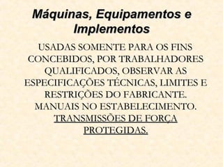 Máquinas, Equipamentos eMáquinas, Equipamentos e
ImplementosImplementos
USADAS SOMENTE PARA OS FINSUSADAS SOMENTE PARA OS FINS
CONCEBIDOS, POR TRABALHADORESCONCEBIDOS, POR TRABALHADORES
QUALIFICADOS, OBSERVAR ASQUALIFICADOS, OBSERVAR AS
ESPECIFICAÇÕES TÉCNICAS, LIMITES EESPECIFICAÇÕES TÉCNICAS, LIMITES E
RESTRIÇÕES DO FABRICANTE.RESTRIÇÕES DO FABRICANTE.
MANUAIS NO ESTABELECIMENTO.MANUAIS NO ESTABELECIMENTO.
TRANSMISSÕES DE FORÇATRANSMISSÕES DE FORÇA
PROTEGIDAS.PROTEGIDAS.
 
