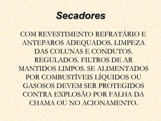 SecadoresSecadores
COM REVESTIMENTO REFRATÁRIO ECOM REVESTIMENTO REFRATÁRIO E
ANTEPAROS ADEQUADOS. LIMPEZAANTEPAROS ADEQUADOS. LIMPEZA
DAS COLUNAS E CONDUTOS.DAS COLUNAS E CONDUTOS.
REGULADOS. FILTROS DE ARREGULADOS. FILTROS DE AR
MANTIDOS LIMPOS. SE ALIMENTADOSMANTIDOS LIMPOS. SE ALIMENTADOS
POR COMBUSTÍVEIS LÍQUIDOS OUPOR COMBUSTÍVEIS LÍQUIDOS OU
GASOSOS DEVEM SER PROTEGIDOSGASOSOS DEVEM SER PROTEGIDOS
CONTRA EXPLOSÃO POR FALHA DACONTRA EXPLOSÃO POR FALHA DA
CHAMA OU NO ACIONAMENTO.CHAMA OU NO ACIONAMENTO.
 
