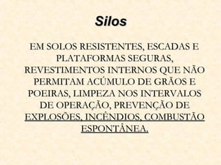 SilosSilos
EM SOLOS RESISTENTES, ESCADAS EEM SOLOS RESISTENTES, ESCADAS E
PLATAFORMAS SEGURAS,PLATAFORMAS SEGURAS,
REVESTIMENTOS INTERNOS QUE NÃOREVESTIMENTOS INTERNOS QUE NÃO
PERMITAM ACÚMULO DE GRÃOS EPERMITAM ACÚMULO DE GRÃOS E
POEIRAS, LIMPEZA NOS INTERVALOSPOEIRAS, LIMPEZA NOS INTERVALOS
DE OPERAÇÃO, PREVENÇÃO DEDE OPERAÇÃO, PREVENÇÃO DE
EXPLOSÕES, INCÊNDIOS, COMBUSTÃOEXPLOSÕES, INCÊNDIOS, COMBUSTÃO
ESPONTÂNEA.ESPONTÂNEA.
 