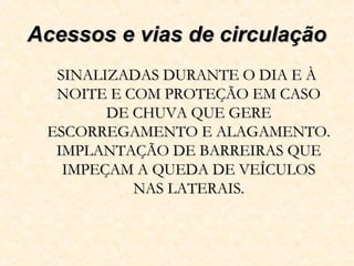 Acessos e vias de circulaçãoAcessos e vias de circulação
SINALIZADAS DURANTE O DIA E ÀSINALIZADAS DURANTE O DIA E À
NOITE E COM PROTEÇÃO EM CASONOITE E COM PROTEÇÃO EM CASO
DE CHUVA QUE GEREDE CHUVA QUE GERE
ESCORREGAMENTO E ALAGAMENTO.ESCORREGAMENTO E ALAGAMENTO.
IMPLANTAÇÃO DE BARREIRAS QUEIMPLANTAÇÃO DE BARREIRAS QUE
IMPEÇAM A QUEDA DE VEÍCULOSIMPEÇAM A QUEDA DE VEÍCULOS
NAS LATERAIS.NAS LATERAIS.
 