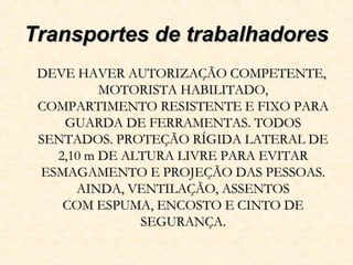 Transportes de trabalhadoresTransportes de trabalhadores
DEVE HAVER AUTORIZAÇÃO COMPETENTE,DEVE HAVER AUTORIZAÇÃO COMPETENTE,
MOTORISTA HABILITADO,MOTORISTA HABILITADO,
COMPARTIMENTO RESISTENTE E FIXO PARACOMPARTIMENTO RESISTENTE E FIXO PARA
GUARDA DE FERRAMENTAS. TODOSGUARDA DE FERRAMENTAS. TODOS
SENTADOS. PROTEÇÃO RÍGIDA LATERAL DESENTADOS. PROTEÇÃO RÍGIDA LATERAL DE
2,10 m DE ALTURA LIVRE PARA EVITAR2,10 m DE ALTURA LIVRE PARA EVITAR
ESMAGAMENTO E PROJEÇÃO DAS PESSOAS.ESMAGAMENTO E PROJEÇÃO DAS PESSOAS.
AINDA, VENTILAÇÃO, ASSENTOSAINDA, VENTILAÇÃO, ASSENTOS
COM ESPUMA, ENCOSTO E CINTO DECOM ESPUMA, ENCOSTO E CINTO DE
SEGURANÇA.SEGURANÇA.
 