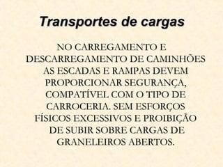Transportes de cargasTransportes de cargas
NO CARREGAMENTO ENO CARREGAMENTO E
DESCARREGAMENTO DE CAMINHÕESDESCARREGAMENTO DE CAMINHÕES
AS ESCADAS E RAMPAS DEVEMAS ESCADAS E RAMPAS DEVEM
PROPORCIONAR SEGURANÇA,PROPORCIONAR SEGURANÇA,
COMPATÍVEL COM O TIPO DECOMPATÍVEL COM O TIPO DE
CARROCERIA. SEM ESFORÇOSCARROCERIA. SEM ESFORÇOS
FÍSICOS EXCESSIVOS E PROIBIÇÃOFÍSICOS EXCESSIVOS E PROIBIÇÃO
DE SUBIR SOBRE CARGAS DEDE SUBIR SOBRE CARGAS DE
GRANELEIROS ABERTOS.GRANELEIROS ABERTOS.
 