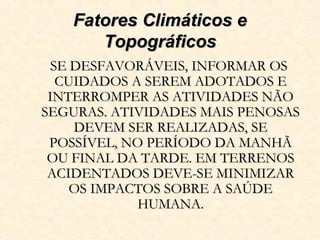 Fatores Climáticos eFatores Climáticos e
TopográficosTopográficos
SE DESFAVORÁVEIS, INFORMAR OSSE DESFAVORÁVEIS, INFORMAR OS
CUIDADOS A SEREM ADOTADOS ECUIDADOS A SEREM ADOTADOS E
INTERROMPER AS ATIVIDADES NÃOINTERROMPER AS ATIVIDADES NÃO
SEGURAS. ATIVIDADES MAIS PENOSASSEGURAS. ATIVIDADES MAIS PENOSAS
DEVEM SER REALIZADAS, SEDEVEM SER REALIZADAS, SE
POSSÍVEL, NO PERÍODO DA MANHÃPOSSÍVEL, NO PERÍODO DA MANHÃ
OU FINAL DA TARDE. EM TERRENOSOU FINAL DA TARDE. EM TERRENOS
ACIDENTADOS DEVE-SE MINIMIZARACIDENTADOS DEVE-SE MINIMIZAR
OS IMPACTOS SOBRE A SAÚDEOS IMPACTOS SOBRE A SAÚDE
HUMANA.HUMANA.
 