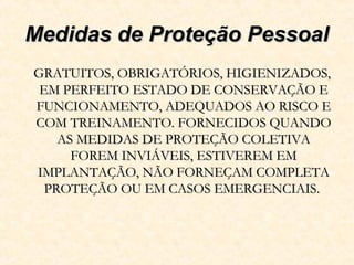 Medidas de Proteção PessoalMedidas de Proteção Pessoal
GRATUITOS, OBRIGATÓRIOS, HIGIENIZADOS,GRATUITOS, OBRIGATÓRIOS, HIGIENIZADOS,
EM PERFEITO ESTADO DE CONSERVAÇÃO EEM PERFEITO ESTADO DE CONSERVAÇÃO E
FUNCIONAMENTO, ADEQUADOS AO RISCO EFUNCIONAMENTO, ADEQUADOS AO RISCO E
COM TREINAMENTO. FORNECIDOS QUANDOCOM TREINAMENTO. FORNECIDOS QUANDO
AS MEDIDAS DE PROTEÇÃO COLETIVAAS MEDIDAS DE PROTEÇÃO COLETIVA
FOREM INVIÁVEIS, ESTIVEREM EMFOREM INVIÁVEIS, ESTIVEREM EM
IMPLANTAÇÃO, NÃO FORNEÇAM COMPLETAIMPLANTAÇÃO, NÃO FORNEÇAM COMPLETA
PROTEÇÃO OU EM CASOS EMERGENCIAIS.PROTEÇÃO OU EM CASOS EMERGENCIAIS.
 