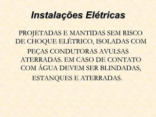 Instalações ElétricasInstalações Elétricas
PROJETADAS E MANTIDAS SEM RISCOPROJETADAS E MANTIDAS SEM RISCO
DE CHOQUE ELÉTRICO, ISOLADAS COMDE CHOQUE ELÉTRICO, ISOLADAS COM
PEÇAS CONDUTORAS AVULSASPEÇAS CONDUTORAS AVULSAS
ATERRADAS. EM CASO DE CONTATOATERRADAS. EM CASO DE CONTATO
COM ÁGUA DEVEM SER BLINDADAS,COM ÁGUA DEVEM SER BLINDADAS,
ESTANQUES E ATERRADAS.ESTANQUES E ATERRADAS.
 
