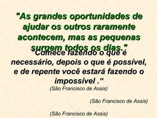 "As grandes oportunidades de"As grandes oportunidades de
ajudar os outros raramenteajudar os outros raramente
acontecem, mas as pequenasacontecem, mas as pequenas
surgem todos os dias."surgem todos os dias."
"Comece fazendo o que é"Comece fazendo o que é
necessário, depois o que é possível,necessário, depois o que é possível,
e de repente você estará fazendo oe de repente você estará fazendo o
impossível .“impossível .“
(São Francisco de Assis)
(São Francisco de Assis)
(São Francisco de Assis)
 