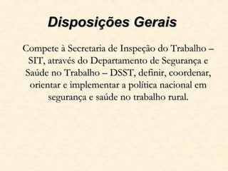 Disposições GeraisDisposições Gerais
Compete à Secretaria de Inspeção do Trabalho –Compete à Secretaria de Inspeção do Trabalho –
SIT, através do Departamento de Segurança eSIT, através do Departamento de Segurança e
Saúde no Trabalho – DSST, definir, coordenar,Saúde no Trabalho – DSST, definir, coordenar,
orientar e implementar a política nacional emorientar e implementar a política nacional em
segurança e saúde no trabalho rural.segurança e saúde no trabalho rural.
 