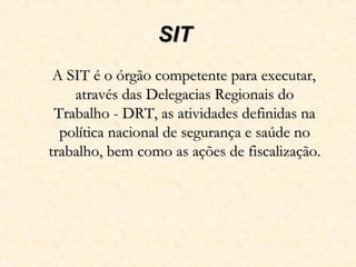 SITSIT
A SIT é o órgão competente para executar,A SIT é o órgão competente para executar,
através das Delegacias Regionais doatravés das Delegacias Regionais do
Trabalho - DRT, as atividades definidas naTrabalho - DRT, as atividades definidas na
política nacional de segurança e saúde nopolítica nacional de segurança e saúde no
trabalho, bem como as ações de fiscalização.trabalho, bem como as ações de fiscalização.
 